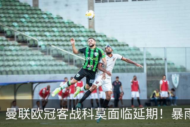 曼联欧冠客战科莫面临延期！暴雨或有助卡里克，期望残缺防线力争零封